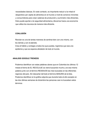 necesidades básicas. En este contexto, es importante reducir a la mitad el
desperdicio per cápita de alimentos en el mundo a nivel de comercio minorista
y consumidores para crear cadenas de producción y suministro más eficientes.
Esto puede aportar a la seguridad alimentaria y llevarnos hacia una economía
que utilice los recursos de manera más eficiente.
CONLUSIÓN
Reciclar es una de tantas maneras de sentirse bien con uno mismo, con
los demás y con el planeta.
Crea el hábito y contagia a todos los que puedas, logremos que sea una
epidemia y que se esparza alrededor de todo el mundo.
ANALISIS GOOGLE TRENEDS
Podemos identificar con estas palabras claves que en Colombia los últimos 12
meses el tema de EL RECICLAJE se viene buscando mucho y es esa misma
palabra junto con el término RESIDUOS las más buscadas en las diferentes
regiones del país. Sin descartar del todo el término BASURA de la lista.
Podemos identificar en la gráfica adjunta que durante todo el año excepto en
las dos últimas semanas de diciembre las personas casi no buscaban estos
términos
 