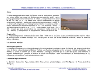 PROGRAMA DE GESTIÓN DEL COMITÉ DE PLAYAS LIMPIAS EN EL MUNICIPIO DE TIJUANA

Clima

El clima predominante en el Valle de Tijuana varía de semicálido a semiárido,
con verano cálido. Los meses más lluviosos son de noviembre a abril y entre
junio y agosto se presenta la temporada de estiaje. La temperatura media anual                                                   va
de los 18 a los 22° C. Los meses más cálidos corresponden al periodo
comprendido entre julio y septiembre presentando rangos cercanos a los 25° C,
en tanto que la temporada más fría se presenta entre los meses de noviembre a
marzo, presentándose temperaturas hasta de 15° C en diciembre y enero. La
temperatura anual promedio es de 17.0° C. La precipitación oscila entre 217.8 y
257.1 mm/año por tanto se considera una precipitación media del orden de
239.3 mm/año. El valor promedio de la evaporación potencial es de 1459 mm.

Evaporación
La evaporación potencial media anual varía entre 1269 y 1696 mm en la cuenca Tijuana, manifestándose los mayores índices
de evaporación en los meses de mayo, junio, julio y agosto; en tanto que en los meses de diciembre y enero, se tienen los
valores más bajos.

4.2- Recursos Hídricos

Hidrología Superficial
El municipio no cuenta con ríos permanentes y la única corriente de consideración es el río Tijuana, que tiene su origen en la
sierra de Juárez y desemboca en el Océano Pacífico; sus afluentes principales son los arroyos la Hechicera, Calabazas y Las
Palmas; su caudal es captado por la presa Abelardo L. Rodríguez, cruzando por la Ciudad de Tijuana para internarse en
territorio norteamericano. La presa se localiza al sureste de la Ciudad y tiene una capacidad de almacenamiento de 137
millones de metros cúbicos*.Fuente página web Gobierno del Estado

Calidad del Agua Superficial

La Comisión Nacional del Agua, realiza análisis fisicoquímicos y bacteriológicos en el Río Tijuana y la Presa Abelardo L.
Rodríguez.

  COMISIÓN NACIONAL DEL AGUA                                                  ORGANISMO DE CUENCA PENÍNSULA DE BAJA CALIFORNIA
    COMITÉ LOCAL DE PLAYAS LIMPIAS DEL MUNICIPIO DE TIJUANA   13                              GRUPO DE PLANEACIÓN DEL PROYECTO
 