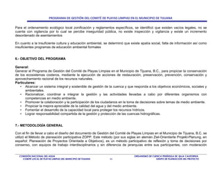 PROGRAMA DE GESTIÓN DEL COMITÉ DE PLAYAS LIMPIAS EN EL MUNICIPIO DE TIJUANA

Para el ordenamiento ecológico local zonificación y reglamentos específicos, se identificó que existen vacíos legales, no se
cuenta con vigilancia por lo cual se percibe inseguridad pública, no existe inspección y vigilancia y existe un incremento
desordenado de asentamientos

En cuanto a la insuficiente cultura y educación ambiental, se determinó que existe apatía social, falta de información así como
insuficientes programas de educación ambiental formales


6.- OBJETIVO DEL PROGRAMA

General:
Generar el Programa de Gestión del Comité de Playas Limpias en el Municipio de Tijuana, B.C., para propiciar la conservación
de los ecosistemas costeros, mediante la ejecución de acciones de restauración, preservación, prevención, conservación y
aprovechamiento racional de los recursos naturales.
Particulares:
   • Alcanzar un sistema integral y sostenible de gestión de la cuenca y que responda a los objetivos económicos, sociales y
      ambientales.
   • Racionalizar, coordinar e integrar la gestión y las actividades llevadas a cabo por diferentes organismos con
      competencias en medio ambiente.
   • Promover la colaboración y la participación de los ciudadanos en la toma de decisiones sobre temas de medio ambiente.
   • Propiciar la mejora apreciable de la calidad del agua y del medio ambiente.
   • Fomentar el desarrollo de la capacidad local para proteger los recursos hídricos.
   • Lograr responsabilidad compartida de la gestión y protección de las cuencas hidrográficas.


7.- METODOLOGÍA GENERAL

Con el fin de llevar a cabo el diseño del documento de Gestión del Comité de Playas Limpias en el Municipio de Tijuana, B.C. se
utilizó el Método de planeación participativa ZOPP. Este método (por sus siglas en alemán Ziel-Orientierte Projekt-Planung, en
español: Planeación de Proyectos Orientada a Objetivos), es un método participativo de reflexión y toma de decisiones por
consenso, con equipos de trabajo interdisciplinarios y sin diferencia de jerarquías entre sus participantes, con moderación


  COMISIÓN NACIONAL DEL AGUA                                                  ORGANISMO DE CUENCA PENÍNSULA DE BAJA CALIFORNIA
    COMITÉ LOCAL DE PLAYAS LIMPIAS DEL MUNICIPIO DE TIJUANA   44                              GRUPO DE PLANEACIÓN DEL PROYECTO
 