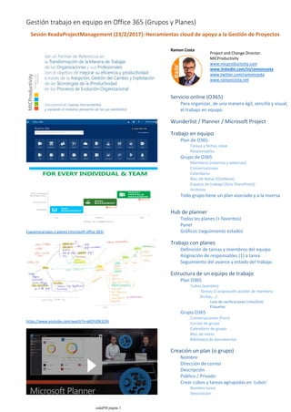 Esquema grupos y planes (microsoft office 365)
https://www.youtube.com/watch?v=p82hS0K32fA
Ramon Costa
Para organizar, de una manera ágil, sencilla y visual,
el trabajo en equipo
Servicio online (O365)
Wunderlist / Planner / Microsoft Project
Tareas y fechas clave
Responsables
Plan de O365
Miembros (internos y externos)
Conversaciones
Calendario
Bloc de Notas (OneNote)
Espacio de trabajo (Sitio SharePoint)
Archivos
Grupo de O365
Todo grupo tiene un plan asociado y a la inversa
Trabajo en equipo
Todos los planes (+ favoritos)
Panel
Gráficos (seguimiento estado)
Hub de planner
Definición de tareas y miembros del equipo
Asignación de responsables (1) a tarea
Seguimiento del avance y estado del trabajo
Trabajo con planes
Lista de verificaciones (checklist)
Etiquetas
Tareas (1 asignación posible de miembro,
fechas,…)
Cubos (paneles)
Plan O365
Conversaciones (Foro)
Correo de grupo
Calendario de grupo
Bloc de notas
Biblioteca de documentos
Grupo O365
Estructura de un equipo de trabajo
Nombre
Dirección de correo
Descripción
Público / Privado
Nombre tarea
Descripción
Crear cubos y tareas agrupadas en 'cubos'
Creación un plan (o grupo)
Sesión #eadaProjectManagement (23/2/2017): Herramientas cloud de apoyo a la Gestión de Proyectos
Project and Change Director.
MICProductivity
www.micproductivity.com
www.linkedin.com/in/ramoncosta
www.twitter.com/ramoncosta
www.ramoncosta.net
Gestión trabajo en equipo en Office 365 (Grupos y Planes)
eadaPM página 1
 