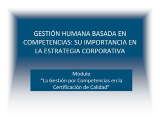 GESTIÓN HUMANA BASADA EN
COMPETENCIAS: SU IMPORTANCIA EN
  LA ESTRATEGIA CORPORATIVA


                  Módulo
    “La Gestión por Competencias en la
         Certificación de Calidad”
 