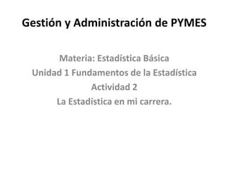 Gestión y Administración de PYMES
Materia: Estadística Básica
Unidad 1 Fundamentos de la Estadística
Actividad 2
La Estadística en mi carrera.
 