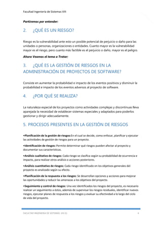 Facultad Ingeniería de Sistemas VIII
Partiremos por entender:

2.

¿QUÉ ES UN RIESGO?

Riesgo es la vulnerabilidad ante esto un posible potencial de perjuicio o daño para las
unidades o personas, organizaciones o entidades. Cuanto mayor es la vulnerabilidad
mayor es el riesgo, pero cuanto más factible es el perjuicio o daño, mayor es el peligro.
Ahora Veamos el tema a Tratar:

3. ¿QUÉ ES LA GESTIÓN DE RIESGOS EN LA
ADMINISTRACIÓN DE PROYECTOS DE SOFTWARE?
Consiste en aumentar la probabilidad e impacto de los eventos positivos y disminuir la
probabilidad e impacto de los eventos adversos al proyecto de software.

4.

¿POR QUÉ SE REALIZA?

La naturaleza especial de los proyectos como actividades complejas y discontinuas lleva
aparejada la necesidad de establecer sistemas especiales y adaptados para poderlos
gestionar y dirigir adecuadamente.

5. PROCESOS PRESENTES EN LA GESTIÓN DE RIESGOS
•Planificación de la gestión de riesgos:En el cual se decide, como enfocar, planificar y ejecutar
las actividades de gestión de riesgos para un proyecto.
•Identificación de riesgos: Permite determinar qué riesgos pueden afectar al proyecto y
documentar sus características.
•Análisis cualitativo de riesgos: Cada riesgo se clasifica según su probabilidad de ocurrencia e
impacto, para realizar otros análisis o acciones posteriores.
•Análisis cuantitativo de riesgos: Cada riesgo identificado en los objetivos generales del
proyecto es analizado según su efecto.
•Planificación de la respuesta a los riesgos: Se desarrollan opciones y acciones para mejorar
las oportunidades y reducir las amenazas a los objetivos del proyecto.
•Seguimiento y control de riesgos: Una vez identificados los riesgos del proyecto, es necesario
realizar un seguimiento a éstos, además de supervisar los riesgos residuales, identificar nuevos
riesgos, ejecutar planes de respuesta a los riesgos y evaluar su efectividad a lo largo del ciclo
de vida del proyecto.

FACULTAD INGENIERIA DE SISTEMAS: VIII-S1

4

 