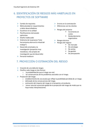 Facultad Ingeniería de Sistemas VIII

6. IDENTIFICACIÓN DE RIESGOS MÁS HABITUALES EN
PROYECTOS DE SOFTWARE
 Cambio de requisitos
 Meticulosidad en requerimientos
o delos desarrolladores
 Escatimar en la calidad
 Planificaciones demasiado
optimistas
 Diseño inadecuado
 Síndrome de la panacea (“esta
herramienta ahorrará la mitad del
trabajo”)
 Desarrollo orientado a la
investigación (proyectos muy
novedosos, más propios de
investigación que de desarrollo)
 Personal mediocre

 Errores en la contratación
 Diferencias con los clientes
 Riesgos del proyecto
 Incremento en
costes
 Desbordamiento
organizativo
 Riesgos técnicos
 Riesgos del negocio
 De mercado
 De estrategia
 De ventas
 De gestión
 De presupuesto

7. PROYECCIÓN O ESTIMACIÓN DEL RIESGO
 Creación de una tabla de riesgos
 Clasifica cada riesgo en dos formas:
o la probabilidad de que el riesgo sea real.
o las consecuencias de los problemas asociados con el riesgo.
 Proyección del riesgo:
o establecimiento de una escala que refleje la posibilidad percibida de un riesgo.
o delineado de las consecuencias del riesgo.
o estimación del impacto del riesgo en el proyecto y el producto.
o tomar nota de la precisión global de la proyección del riesgo de modo que no
haya malas interpretaciones.

FACULTAD INGENIERIA DE SISTEMAS: VIII-S1

5

 