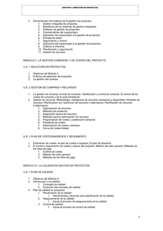 3
GESTIÓN Y DIRECCIÓN DE PROYECTOS
3. Herramientas informáticas de la gestión de proyectos
1. Gestión integrada de proyectos
2. Beneficios de los sistemas de gestión integrados
3. Software de gestión de proyectos
4. Características del superproject
5. Aplicación de superproject a la gestión de proyectos
6. Entrada de datos
7. Seguimiento y control
8. Aplicación del superproject a la gestión de proyectos
9. Gráficos e informes
10. Planificación y seguimiento
11. Gestión de recursos
MÓDULO II - LA GESTION COMERCIAL Y DE COSTES DEL PROYECTO
U.D. 1 SELECCIÓN DE PROYECTOS
1. Objetivos del Módulo II
2. Criterios de selección de proyectos
3. La gestión del contrato
U.D. 2 GESTIÓN DE COMPRAS Y RECURSOS
1. La gestión de compras: el ciclo de compras. Clasificación y control de compras. El control de los
costes de compras y de la subcontratación
2. Gestión de recursos: Metodología. Histograma de recursos necesarios y disponibles. Nivelado de
recursos. Planificación con restricción de recursos o calendarios. Planificación de recursos
multiproyecto
1. Optimización de recursos
2. Métodos de nivelación
3. Asignación óptima de recursos
4. Métodos para la optimización de recursos
5. Programación de costes y aceleración temporal
6. Pendiente de costes
7. Optimización de costes y tiempos
8. Curva de costes totales
U.D. 3 PLAN DE COSTES/INGRESOS Y SEGUIMIENTO
1. Estimación de costes. el plan de costes e ingresos. El plan de tesorería
2. El control y seguimiento de costes y plazos del proyecto: Método del valor ganado. Métodos de
los hitos de pago
1. Control de costes
2. Método del valor ganado
3. Métodos de los hitos de pago
MÓDULO III - LA CALIDAD EN GESTION DE PROYECTOS
U.D. 1 PLAN DE CALIDAD
1. Objetivos del Módulo III
2. Introducción a la calidad
1. Concepto de calidad
2. Evolución del concepto de calidad
3. Plan de calidad en proyectos
1. Planificación de la calidad
1. Herramientas y técnicas para planificación de la calidad
2. Aseguramiento de la calidad
1. Inputs al proceso de aseguramiento de la calidad
3. Control de calidad
1. Inputs al proceso de control de calidad
 