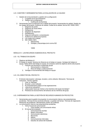 4
GESTIÓN Y DIRECCIÓN DE PROYECTOS
U.D. 2 GESTIÓN Y HERRAMIENTAS PARA LA EVALUACIÓN DE LA CALIDAD
1. Gestión de la documentación y gestión de la configuración
1. La gestión de la documentación
2. Gestión de la configuración
1. Codificación de Nombres
2. Herramientas para la evaluación de la calidad del proyecto: herramientas de calidad. Gestión de
los riesgos del proyecto. Auditores de calidad. Costes de la calidad. Norma ISO 10006 (1997)
1. Diagrama de pareto
2. Diagrama de causa efecto
3. Histogramas
4. Diagrama de dispersión
5. Estratificación
6. Hojas de verificación o comprobación
7. Auditoría de calidad de proyectos
8. Los costes de la calidad
9. ISO 10006 (1997)
1. Aplicaciones
2. Ventajas y Desventajas de la norma ISO
10006
MÓDULO IV - LOS RECURSOS HUMANOS EN EL PROYECTO
U.D. 1 EL TRABAJO EN EQUIPO
1. Objetivos del Módulo IV
2. El trabajo en equipo: factores de influencia en el trabajo en equipo. Ventajas del trabajo en
equipo. Roles dentro del trabajo en equipo. El consenso sobre los objetivos dentro del proyecto
1. Factores que favorecen el desarrollo grupal
1. Comunicación e interacción
2. Ética de trabajo y actitud personal
2. Ventajas e inconvenientes del trabajo en equipo
U.D. 2 EL DIRECTOR DEL PROYECTO
1. El director del proyecto: Liderazgo. el poder u cómo utilizarlo. Motivación. Técnicas de
motivación. Teorías vigentes
1. Líder vs. liderazgo
2. El poder y cómo utilizarlo
3. El comportamiento político en las organizaciones
4. ¿Qué es la motivación?
5. ¿Qué puedo hacer par motivar a los miembros del equipo de trabajo?
6. Prácticas de reconocimiento del esfuerzo de los miembros del grupo
U.D. 3 HERRAMIENTAS PARA LA GESTIÓN DE RECURSOS HUMANOS EN PROYECTOS
1. Herramientas para la gestión de proyectos: la comunicación interna y las presentaciones
excelentes. Técnicas de las reuniones eficaces. La gestión del tiempo. Técnicas de negociación.
Resolución de problemas. Afrontamiento positivo de conflictos
2. La comunicación interna y las presentaciones excelentes
1. Cómo funciona la comunicación
1. Cómo facilitar una comunicación eficaz
2. El manual del empleado
1. Comunicaciones escritas
2. Boletín Informativo
3. Comunicación electrónica
4. Reuniones
5. Retiros
6. Comunicaciones informales
7. Estudios de actitud del empleado
 