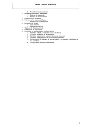 5
GESTIÓN Y DIRECCIÓN DE PROYECTOS
8. Procedimientos de apelación
3. Programa de asistencia al empleado
1. Sistema de sugerencia
2. Premios de reconocimiento
4. Presentaciones excelentes
5. Técnicas de las reuniones eficaces
1. Preparación, su importancia
6. La gestión del tiempo
1. Lista de tareas
2. Establecer objetivos
7. Objetivos de direccionamiento
8. Las técnicas de negociación
9. El conflicto en la organización (conflicto laboral)
1. Conflictos entre la sede central y sus subsidiarias
2. Conflictos entre jefes de departamento
3. Conflictos entre el jefe y sus subordinados (y viceversa)
4. Conflictos entre personas de un mismo departamento
5. Conflicto entre los objetivos de la organización y los objetivos individuales de
sus miembros
6. Conflicto entre el individuo y su trabajo
 