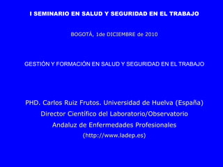 I SEMINARIO EN SALUD Y SEGURIDAD EN EL TRABAJO


              BOGOTÁ, 1de DICIEMBRE de 2010




GESTIÓN Y FORMACIÓN EN SALUD Y SEGURIDAD EN EL TRABAJO




PHD. Carlos Ruiz Frutos. Universidad de Huelva (España)
    Director Científico del Laboratorio/Observatorio
        Andaluz de Enfermedades Profesionales
                 (http://www.ladep.es)
 