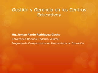 Gestión y Gerencia en los Centros
           Educativos



Mg. Jontxu Pardo Rodriguez-Gachs
Universidad Nacional Federico Villareal
Programa de Complementación Universitaria en Educación
 