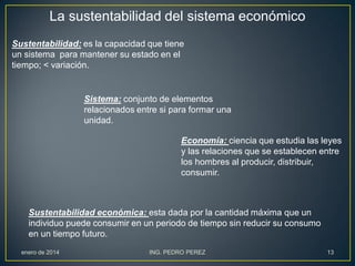 La sustentabilidad del sistema económico
Sustentabilidad: es la capacidad que tiene
un sistema para mantener su estado en el
tiempo; < variación.

Sistema: conjunto de elementos
relacionados entre si para formar una
unidad.
Economía: ciencia que estudia las leyes
y las relaciones que se establecen entre
los hombres al producir, distribuir,
consumir.

Sustentabilidad económica: esta dada por la cantidad máxima que un
individuo puede consumir en un periodo de tiempo sin reducir su consumo
en un tiempo futuro.
enero de 2014

ING. PEDRO PEREZ

13

 
