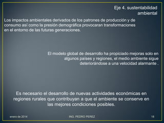 Eje 4. sustentabilidad
ambiental
Los impactos ambientales derivados de los patrones de producción y de
consumo así como la presión demográfica provocaran transformaciones
en el entorno de las futuras generaciones.

El modelo global de desarrollo ha propiciado mejoras solo en
algunos países y regiones, el medio ambiente sigue
deteriorándose a una velocidad alarmante .

Es necesario el desarrollo de nuevas actividades económicas en
regiones rurales que contribuyan a que el ambiente se conserve en
las mejores condiciones posibles.
enero de 2014

ING. PEDRO PEREZ

18

 
