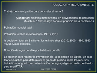 POBLACION Y MEDIO AMBIENTE
Trabajo de investigación para concretar el tema 2
Consultar: modelos matemáticos en proyecciones de población
(Malthus; 1798; ensayo sobre el principio de la población.)
Población mundial total
Población total en méxico censo INEGI 2010

la población total en Saltillo en los últimos años (2010, 2000, 1990, 1980,
1970). Datos oficiales.
Dotación de agua potable por habitante por día.
Lo anterior para realizar la Proyección de la población de Saltillo, un caso
teórico-practico para determinar el grado de presión sobre los recursos
hidráulicos, el grado de contaminación del agua, el gasto medio de diseño
para una PTAR.
enero de 2014

ING. PEDRO PEREZ

23

 