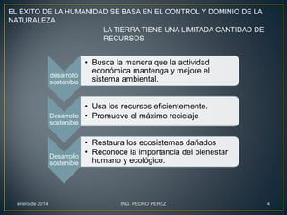 EL ÉXITO DE LA HUMANIDAD SE BASA EN EL CONTROL Y DOMINIO DE LA
NATURALEZA
LA TIERRA TIENE UNA LIMITADA CANTIDAD DE
RECURSOS

• Busca la manera que la actividad
económica mantenga y mejore el
desarrollo
sistema ambiental.
sostenible
• Usa los recursos eficientemente.
Desarrollo • Promueve el máximo reciclaje
sostenible

• Restaura los ecosistemas dañados
• Reconoce la importancia del bienestar
Desarrollo
humano y ecológico.
sostenible

enero de 2014

ING. PEDRO PEREZ

4

 