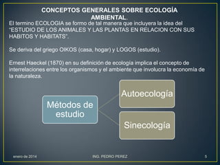 CONCEPTOS GENERALES SOBRE ECOLOGÍA
AMBIENTAL.
El termino ECOLOGIA se formo de tal manera que incluyera la idea del
“ESTUDIO DE LOS ANIMALES Y LAS PLANTAS EN RELACION CON SUS
HABITOS Y HABITATS”.

Se deriva del griego OIKOS (casa, hogar) y LOGOS (estudio).
Ernest Haeckel (1870) en su definición de ecología implica el concepto de
interrelaciones entre los organismos y el ambiente que involucra la economía de
la naturaleza.

Autoecología
Métodos de
estudio
Sinecología

enero de 2014

ING. PEDRO PEREZ

5

 