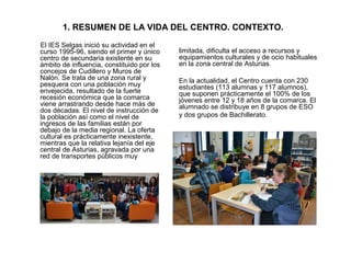 1. RESUMEN DE LA VIDA DEL CENTRO. CONTEXTO.
El IES Selgas inició su actividad en el
curso 1995-96, siendo el primer y únic...