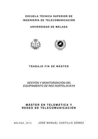 ESCUELA TÉCNICA SUPERIOR DE
INGENIERÍA DE TELECOMUNICACIÓN
UNIVERSIDAD DE MÁLAGA

TRABAJO FIN DE MÁSTER

GESTIÓN Y MONITORIZACIÓN DEL
EQUIPAMIENTO DE RED NORTEL/AVAYA

MÁSTER EN TELEMÁTICA Y
REDES DE TELECOMUNICACIÓN

MÁLAGA, 2013

JOSÉ MANUEL CASTILLO GÓMEZ

 