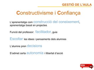    C onstructivisme i  C onfiança L’aprenentatge com  construcció del coneixement ,   aprenentatge basat en projectes . Funció del professor:   facilitador , guia Escoltar  les idees i pensaments dels alumnes L’alumne pren  decisions S’admet certa  autonomia  i llibertat d’acció GESTIÓ DE L'AULA 