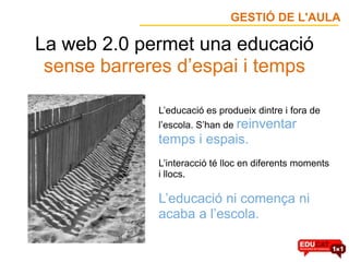 GESTIÓ DE L'AULA

La web 2.0 permet una educació
 sense barreres d’espai i temps

             L’educació es produeix dintre i fora de
             l’escola. S’han de reinventar
             temps i espais.
             L’interacció té lloc en diferents moments
             i llocs.

             L’educació ni comença ni
             acaba a l’escola.
 