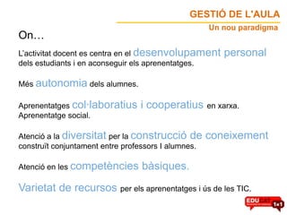 GESTIÓ DE L'AULA
                                                     Un nou paradigma
On…
L’activitat docent es centra en el desenvolupament      personal
dels estudiants i en aconseguir els aprenentatges.

Més autonomia dels alumnes.

Aprenentatges col·laboratius     i cooperatius en xarxa.
Aprenentatge social.

Atenció a la diversitat per la construcció de        coneixement
construït conjuntament entre professors I alumnes.

Atenció en les competències      bàsiques.
Varietat de recursos per els aprenentatges i ús de les TIC.
 