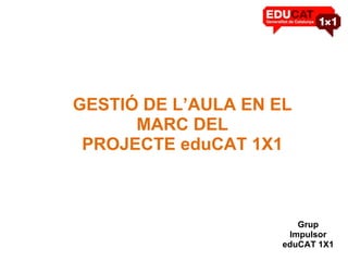 GESTIÓ DE L’AULA EN EL MARC DEL PROJECTE eduCAT 1X1 Grup Impulsor eduCAT 1X1 