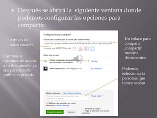    Después se abrirá la siguiente ventana donde
       podemos configurar las opciones para
       compartir.

   Atreves de                                Un enlace para
   redes sociales                            compara
                                             compartir
                                             nuestro
Cambias la                                   documentos
opciones de acceso
a tu documento ya
sea para hacerlo                            Podemos
publico o privado                           seleccionar la
                                            personas que
                                            tienen acceso
 