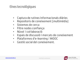 Ignasi Alcalde
KNOWLEDGE MANAGEMENT
www.ignasialcalde.es Gestió del coneixement
Einestecnològiques
•  Captura de rutines informacionals diàries
•  Repositoris de coneixement (multimèdia)
•  Sistemes de cerca
•  Filtre nodes confiança
•  Núvol i col·laboració
•  Espais de discussió i mercats de coneixement
•  Plataformes d’e-learning / MOOC
•  Gestió social del coneixement.
 