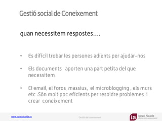 Ignasi Alcalde
KNOWLEDGE MANAGEMENT
www.ignasialcalde.es Gestió del coneixement
GestiósocialdeConeixement
•  Es difícil trobar les persones adients per ajudar-nos
•  Els documents aporten una part petita del que
necessitem
•  El email, el foros massius, el microblogging , els murs
etc .Són molt poc eficients per resoldre problemes i
crear coneixement
quan necessitem respostes….
 