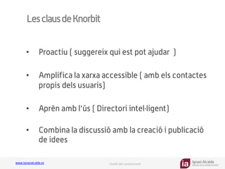 Ignasi Alcalde
KNOWLEDGE MANAGEMENT
www.ignasialcalde.es Gestió del coneixement
LesclausdeKnorbit
•  Proactiu ( suggereix qui est pot ajudar )
•  Amplifica la xarxa accessible ( amb els contactes
propis dels usuaris)
•  Aprèn amb l'ús ( Directori intel·ligent)
•  Combina la discussió amb la creació i publicació
de idees
 