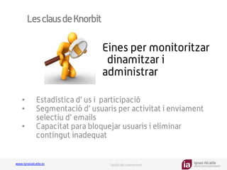 Ignasi Alcalde
KNOWLEDGE MANAGEMENT
www.ignasialcalde.es Gestió del coneixement
LesclausdeKnorbit
•  Estadística d’ us i participació
•  Segmentació d’ usuaris per activitat i enviament
selectiu d’ emails
•  Capacitat para bloquejar usuaris i eliminar
contingut inadequat
Eines per monitoritzar
dinamitzar i
administrar
 