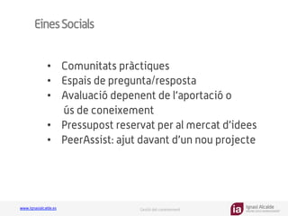 Ignasi Alcalde
KNOWLEDGE MANAGEMENT
www.ignasialcalde.es Gestió del coneixement
EinesSocials
•  Comunitats pràctiques
•  Espais de pregunta/resposta
•  Avaluació depenent de l’aportació o
ús de coneixement
•  Pressupost reservat per al mercat d’idees
•  PeerAssist: ajut davant d’un nou projecte
 