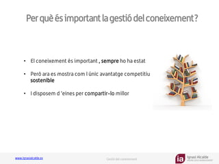 Ignasi Alcalde
KNOWLEDGE MANAGEMENT
www.ignasialcalde.es Gestió del coneixement
Perquèésimportantlagestiódelconeixement?
GESTIÓN	
  DE	
  LA	
  CARGA	
  
COGNTIVA	
  
•  El coneixement és important , sempre ho ha estat
•  Però ara es mostra com l únic avantatge competitiu
sostenible
•  I disposem d ’eines per compartir-lo millor
 