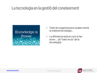 Ignasi Alcalde
KNOWLEDGE MANAGEMENT
www.ignasialcalde.es Gestió del coneixement
Latecnologiaenlagestiódelconeixement
GESTIÓN	
  DE	
  LA	
  CARGA	
  
COGNTIVA	
  
•  Totes les organitzacions acaben tenint
la mateixa tecnologia...
•  La diferència està en com la fan
servir… (el “valor en ús” de la
tecnologia)
 