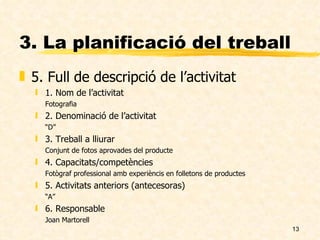 3. La planificació del treball 5. Full de descripció de l’activitat 1. Nom de l’activitat Fotografia 2. Denominació de l’activitat “ D” 3. Treball a lliurar Conjunt de fotos aprovades del producte 4. Capacitats/competències Fotògraf professional amb experièncis en folletons de productes 5. Activitats anteriors (antecesoras) “ A” 6. Responsable Joan Martorell 