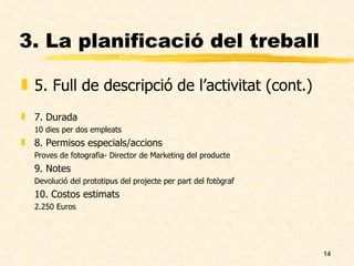3. La planificació del treball 5. Full de descripció de l’activitat (cont.) 7. Durada 10 dies per dos empleats 8. Permisos especials/accions Proves de fotografia- Director de Marketing del producte 9. Notes Devolució del prototipus del projecte per part del fotògraf 10. Costos estimats 2.250 Euros 
