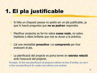1. El pla justificable Si falla un d’aquest passos no podrà ser un pla justificable, ja que hi haurà preguntes que  no es podran  respondre. Planificar projectes es fer-ho sobre  coses reals , no sobre hipòtesis o idees brillants que mai es duran a la pràctica. Cal una mentalitat  proactiva  i un  compromís  per tirar endavant el pla. La planificació del projecte es porta terme en  estreta relació  amb l’execució del projecte. Exemple. Si fem una planificació de projectes sabrem on hem d’arribar, en canvi si fem una planificació de vendes mai sabrem com acabarà. 