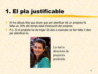 1. El pla justificable Hi ha càlculs fets que diuen que per planificar bé un projecte fa falta un 10% del temps total d’execució del projecte. P.e. Si el projecte ha de trigar 20 dies a executar-se fan falta 2 dies per planificar-lo. La meva directora de projectes preferida 