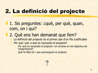 2. La definició del projecte 1. Sis preguntes: ¿què, per què, quan, com, on i qui? 2. Què ens han demanat que fem? La definició del projecte és el primer pas d’un Pla Justificable Per què i per a què es necessita el projecte? Per què es necessita el projecte i on encaixa en els objectius de l’organització? Què fa falta fer i que aconseguirà el projecte ? 