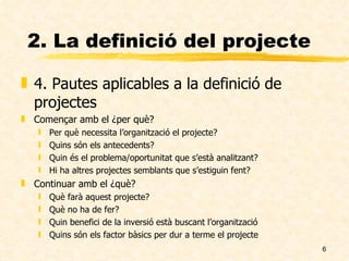 2. La definició del projecte 4. Pautes aplicables a la definició de projectes Començar amb el ¿per què? Per què necessita l’organització el projecte? Quins són els antecedents? Quin és el problema/oportunitat que s’està analitzant? Hi ha altres projectes semblants que s’estiguin fent? Continuar amb el ¿què? Què farà aquest projecte? Què no ha de fer? Quin benefici de la inversió està buscant l’organització Quins són els factor bàsics per dur a terme el projecte 
