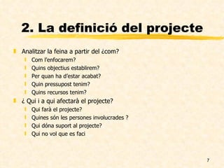 2. La definició del projecte Analitzar la feina a partir del ¿com? Com l’enfocarem? Quins objectius establirem? Per quan ha d’estar acabat? Quin pressupost tenim? Quins recursos tenim? ¿ Qui i a qui afectarà el projecte? Qui farà el projecte? Quines són les persones involucrades ? Qui dóna suport al projecte? Qui no vol que es faci  
