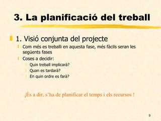 3. La planificació del treball 1. Visió conjunta del projecte Com més es treballi en aquesta fase, més fàcils seran les següents fases Coses a decidir: Quin treball implicarà? Quan es tardarà? En quin ordre es farà? ¡És a dir, s’ha de planificar el temps i els recursos ! 