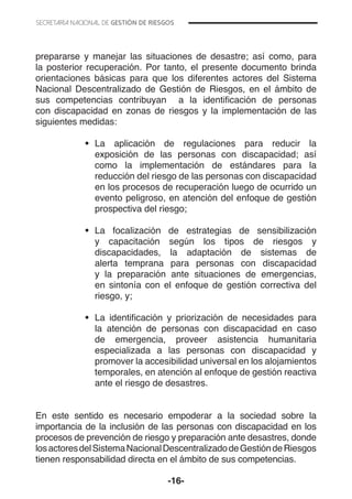 -16-
prepararse y manejar las situaciones de desastre; así como, para
la posterior recuperación. Por tanto, el presente documento brinda
orientaciones básicas para que los diferentes actores del Sistema
Nacional Descentralizado de Gestión de Riesgos, en el ámbito de
sus competencias contribuyan a la identificación de personas
con discapacidad en zonas de riesgos y la implementación de las
siguientes medidas:
•	 La aplicación de regulaciones para reducir la
exposición de las personas con discapacidad; así
como la implementación de estándares para la
reducción del riesgo de las personas con discapacidad
en los procesos de recuperación luego de ocurrido un
evento peligroso, en atención del enfoque de gestión
prospectiva del riesgo;
	
•	 La focalización de estrategias de sensibilización
y capacitación según los tipos de riesgos y
discapacidades, la adaptación de sistemas de
alerta temprana para personas con discapacidad
y la preparación ante situaciones de emergencias,
en sintonía con el enfoque de gestión correctiva del
riesgo, y;
•	 La identificación y priorización de necesidades para
la atención de personas con discapacidad en caso
de emergencia, proveer asistencia humanitaria
especializada a las personas con discapacidad y
promover la accesibilidad universal en los alojamientos
temporales, en atención al enfoque de gestión reactiva
ante el riesgo de desastres.
En este sentido es necesario empoderar a la sociedad sobre la
importancia de la inclusión de las personas con discapacidad en los
procesos de prevención de riesgo y preparación ante desastres, donde
losactoresdelSistemaNacionalDescentralizadodeGestióndeRiesgos
tienen responsabilidad directa en el ámbito de sus competencias.
 