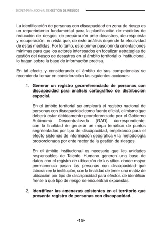 -19-
La identificación de personas con discapacidad en zona de riesgo es
un requerimiento fundamental para la planificación de medidas de
reducción de riesgos, de preparación ante desastres, de respuesta
y recuperación, en vista que, de este análisis depende la efectividad
de estas medidas. Por lo tanto, este primer paso brinda orientaciones
mínimas para que los actores interesados en focalizar estrategias de
gestión del riesgo de desastres en el ámbito territorial o institucional,
lo hagan sobre la base de información precisa.
En tal efecto y considerando el ámbito de sus competencias se
recomienda tomar en consideración las siguientes acciones:
1.	 Generar un registro georreferenciado de personas con
discapacidad para análisis cartográfico de distribución
espacial.
	 En el ámbito territorial se empleará el registro nacional de
personas con discapacidad como fuente oficial, el mismo que
deberá estar debidamente georeferenciado por el Gobierno
Autónomo Descentralizado (GAD) correspondiente,
con la finalidad de generar un mapa temático de puntos
segmentados por tipo de discapacidad, empleando para el
efecto sistemas de información geográfica y la metodología
proporcionada por ente rector de la gestión de riesgos.
	 En el ámbito institucional es necesario que las unidades
responsables de Talento Humano generen una base de
datos con el registro de ubicación de los sitios donde mayor
permanencia pasan las personas con discapacidad que
laboran en la institución, con la finalidad de tener una matriz de
ubicación por tipo de discapacidad para efectos de identificar
frente a qué tipo de riesgo se encuentran expuestas.
	
2.	 Identificar las amenazas existentes en el territorio que
presenta registro de personas con discapacidad.
 