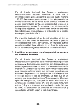 -20-
	 En el ámbito territorial los Gobiernos Autónomos
Descentralizados deberán identificar a partir de la
información cartográfica disponible a escala igual o menor a
1:25.000, las amenazas recurrentes o con alto potencial de
ocurrencia dentro de las zonas donde el mapa temático de
puntos segmentados por tipo de discapacidad evidencia la
presencia de las mismas. En el caso de no existir información
cartográfica disponible, se recomienda tomar de referencia
las metodologías propuestas por el ente rector de la gestión
de riesgos para dicho efecto.
	 En el ámbito institucional se deberá identificar el tipo de
amenazas a las cuales se encuentra expuesta la persona
con discapacidad como, por ejemplo, un empleado público
con discapacidad física ubicado en un área de peligro por
caída de objetos colgantes en caso de un evento sísmico.
3.	 Identificar las personas con discapacidad expuestas a
las diferentes amenazas.
	 En el ámbito territorial los Gobiernos Autónomos
Descentralizados partiendo de la información cartográfica de
amenazas y de ubicación de personas con discapacidad, se
deberán generar el cruce de estas dos bases de información
mediante la utilización de sistemas de información geográfica
para generar un tercer mapa que contenga exclusivamente
el número de personas con discapacidad ubicadas en zonas
de riesgo, según el tipo de amenaza. Es decir que en un
determinado sector donde existen 50 personas con diferentes
tipos de discapacidad, solo podrían estar expuestas a la
amenaza de inundación siete (7), a la amenaza de tsunami
quince (15) y a la amenaza sísmica las cincuenta (50); por
lo tanto, la focalización de acciones de sensibilización y
capacitación variarán según el tipo de amenaza.
 