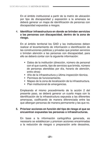 -21-
	 En el ámbito institucional a partir de la matriz de ubicación
por tipo de discapacidad y exposición a la amenaza se
deberá generar un mapa de identificación de personas con
discapacidad expuestas a riesgos.
	
4.	 Identificar infraestructura en donde se brindan servicios
a las personas con discapacidad, dentro de la zona de
riesgo.
	 En el ámbito territorial los GAD y las instituciones deben
realizar el levantamiento de información o identificación de
las construcciones públicas y privadas que prestan servicios
o brindan atención a las personas con discapacidad, para
ello se deberá contar con la siguiente información:
•	 	Datos de la institución (dirección, número de personal
con el que cuenta, tipo de servicios que brinda, número
de personas atendidas por día, horario de atención,
entre otros)
•	 	Año de la infraestructura y última inspección técnica.
•	 	Permisos de funcionamiento.
•	 	Mapeo de la zona de localización de la infraestructura.
•	 	Plan institucional de emergencias.
	 Empleando el mismo procedimiento de la acción 2 del
presente paso, se deberá generar un cuarto mapa con la
identificación de la infraestructura expuesta a las diferentes
amenazas, codificando de manera diferenciada entre las
que albergan personas de manera permanente y las que no.
5.	 Priorizar acciones en función del tipo de riesgo al que se
encuentran expuestas las personas o infraestructuras.
	 En base a la información cartográfica generada, es
necesario se establezcan y prioricen acciones encaminadas
a la reducción de riesgos o preparación ante desastres,
 