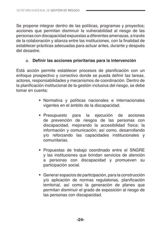 -24-
Se propone integrar dentro de las políticas, programas y proyectos;
acciones que permitan disminuir la vulnerabilidad al riesgo de las
personas con discapacidad expuestas a diferentes amenazas, a través
de la colaboración y alianza entre las instituciones, con la finalidad de
establecer prácticas adecuadas para actuar antes, durante y después
del desastre.
a.	 Definir las acciones prioritarias para la intervención
Está acción permite establecer procesos de planificación con un
enfoque prospectivo y correctivo donde se pueda definir las tareas,
actores, responsabilidades y mecanismos de coordinación. Dentro de
la planificación institucional de la gestión inclusiva del riesgo, se debe
tomar en cuenta:
•	 Normativa y políticas nacionales e internacionales
vigentes en el ámbito de la discapacidad.
•	 Presupuesto para la ejecución de acciones
de prevención de riesgos de las personas con
discapacidad, mejorando la accesibilidad física; la
información y comunicación; así como, desarrollando
y/o reforzando las capacidades institucionales y
comunitarias.
•	 Propuestas de trabajo coordinado entre el SNGRE
y las instituciones que brindan servicios de atención
a personas con discapacidad y promueven su
participación social.
•	 Generar espacios de participación, para la construcción
y/o aplicación de normas regulatorias, planificación
territorial, así como la generación de planes que
permitan disminuir el grado de exposición al riesgo de
las personas con discapacidad.
 