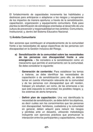 -27-
El fortalecimiento de capacidades incrementa las habilidades y
destrezas para anticiparse o adaptarse a los riesgos y recuperarse
de los impactos de manera oportuna; a través de la sensibilización,
capacitación, organización y equipamiento comunitario. Este paso
plantea la identificación de estrategias orientadas al desarrollo de una
cultura de prevención y responsabilidad en tres ámbitos: Comunitario,
Institucional; y, dentro del Sistema Educativo Nacional.
1) Ámbito Comunitario
Son acciones que contribuyen al empoderamiento de la comunidad
frente a las necesidades de apoyo específicas de las personas con
discapacidad en la Gestión Inclusiva del Riesgo.
a)	 Sensibilización de la comunidad sobre las necesidades
de las personas con discapacidad frente a una
emergencia. - Se considera a la sensibilización como un
mecanismo que permite el acercamiento con la comunidad.
Se debe considerar lo siguiente:
-- Generación de contenido: Para establecer los temas
a tratarse, se debe identificar las necesidades de
capacitación o de sensibilización; para ello, se deberá
tomar en cuenta información relevante de la comunidad
y de las personas con discapacidad que allí residen,
trabajan y/o estudian; así como, de las amenazas a las
que está expuesta la comunidad; los posibles riesgos; y,
los sistemas de alerta temprana.
-- Definir plan de capacitación: Una vez identificada la
necesidad de sensibilización, se debe definir los objetivos,
es decir cuáles son los conocimientos que las personas
con discapacidad, familiares, cuidadores y la comunidad
en general, deben adquirir para reducir los riesgos
y pérdidas ante un desastre, utilizando metodología
incluyente con ejercicios prácticos que promuevan la
interacción entre los participantes y capacitadores, misma
 