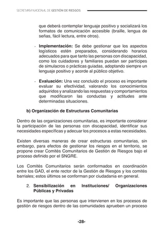 -28-
que deberá contemplar lenguaje positivo y socializará los
formatos de comunicación accesible (braille, lengua de
señas, fácil lectura, entre otros).
-- Implementación: Se debe gestionar que los aspectos
logísticos estén preparados, considerando horarios
adecuados para que tanto las personas con discapacidad,
como los cuidadores y familiares puedan ser partícipes
de simulacros o prácticas guiadas, adoptando siempre un
lenguaje positivo y acorde al público objetivo.
-- Evaluación: Una vez concluido el proceso es importante
evaluar su efectividad, valorando los conocimientos
adquiridos y analizando las respuestas y comportamientos
que modificaron las conductas y actitudes ante
determinadas situaciones.
b) Organización de Estructuras Comunitarias
Dentro de las organizaciones comunitarias, es importante considerar
la participación de las personas con discapacidad, identificar sus
necesidades específicas y adecuar los procesos a estas necesidades.
Existen diversas maneras de crear estructuras comunitarias, sin
embargo, para efectos de gestionar los riesgos en el territorio, se
propone crear Comités Comunitarios de Gestión de Riesgos bajo el
proceso definido por el SNGRE.
Los Comités Comunitarios serán conformados en coordinación
entre los GAD, el ente rector de la Gestión de Riesgos y los comités
barriales; estos últimos se conforman por ciudadania en general.
2.	 Sensibilización en Instituciones/ Organizaciones
Públicas y Privadas
	
Es importante que las personas que intervienen en los procesos de
gestión de riesgos dentro de las comunidades aprueben un proceso
 