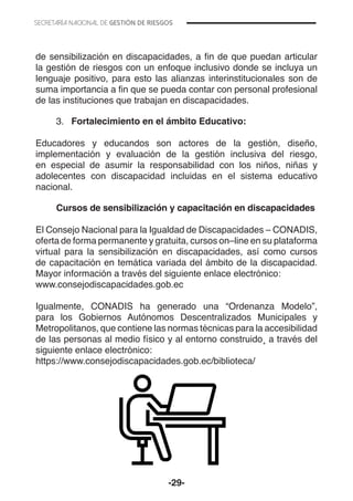 -29-
de sensibilización en discapacidades, a fin de que puedan articular
la gestión de riesgos con un enfoque inclusivo donde se incluya un
lenguaje positivo, para esto las alianzas interinstitucionales son de
suma importancia a fin que se pueda contar con personal profesional
de las instituciones que trabajan en discapacidades.
3.	 Fortalecimiento en el ámbito Educativo:
Educadores y educandos son actores de la gestión, diseño,
implementación y evaluación de la gestión inclusiva del riesgo,
en especial de asumir la responsabilidad con los niños, niñas y
adolecentes con discapacidad incluidas en el sistema educativo
nacional.
Cursos de sensibilización y capacitación en discapacidades
El Consejo Nacional para la Igualdad de Discapacidades – CONADIS,
oferta de forma permanente y gratuita, cursos on–line en su plataforma
virtual para la sensibilización en discapacidades, así como cursos
de capacitación en temática variada del ámbito de la discapacidad.
Mayor información a través del siguiente enlace electrónico:
www.consejodiscapacidades.gob.ec
Igualmente, CONADIS ha generado una “Ordenanza Modelo”,
para los Gobiernos Autónomos Descentralizados Municipales y
Metropolitanos, que contiene las normas técnicas para la accesibilidad
de las personas al medio físico y al entorno construido¸ a través del
siguiente enlace electrónico:
https://www.consejodiscapacidades.gob.ec/biblioteca/
 
