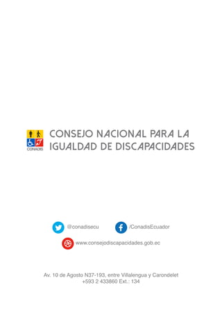CONSEJO NACIONAL PARA LA
IGUALDAD DE DISCAPACIDADES
@conadisecu /ConadisEcuador
www.consejodiscapacidades.gob.ec
Av. 10 de Agosto N37-193, entre Villalengua y Carondelet
+593 2 433860 Ext.: 134
 
