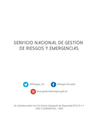 SERVICIO NACIONAL DE GESTIÓN
DE RIESGOS y EMERGENCIAS
@Riesgos_Ec /Riesgos Ecuador
www.gestionderiesgos.gob.ec
Av. Samborondón km 0.5 Centro Integrado de Seguridad ECU 9-1-1
+593 4 2593500 Ext.: 1003
 
